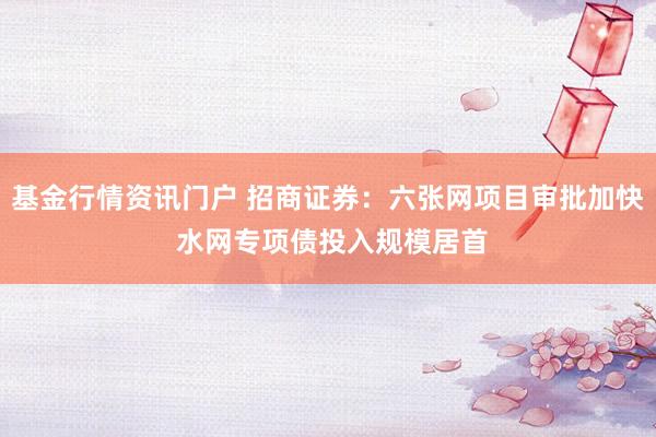 基金行情资讯门户 招商证券：六张网项目审批加快 水网专项债投入规模居首