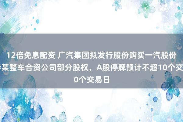 12倍免息配资 广汽集团拟发行股份购买一汽股份所持某整车合资公司部分股权，A股停牌预计不超10个交易日