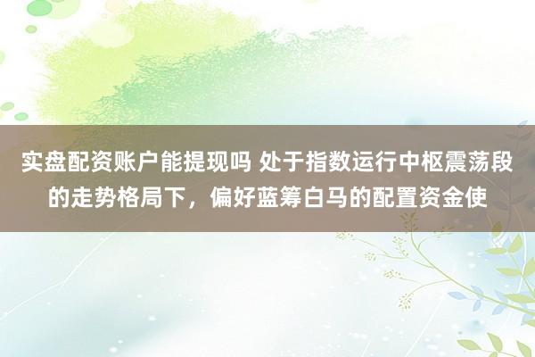 实盘配资账户能提现吗 处于指数运行中枢震荡段的走势格局下，偏好蓝筹白马的配置资金使