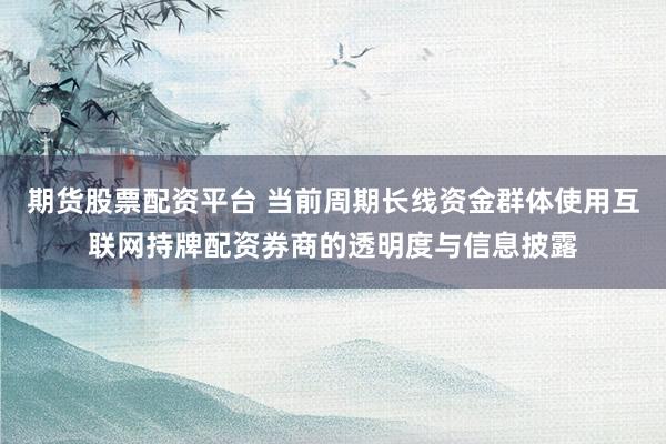 期货股票配资平台 当前周期长线资金群体使用互联网持牌配资券商的透明度与信息披露