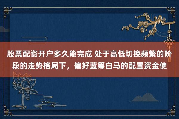 股票配资开户多久能完成 处于高低切换频繁的阶段的走势格局下，偏好蓝筹白马的配置资金使