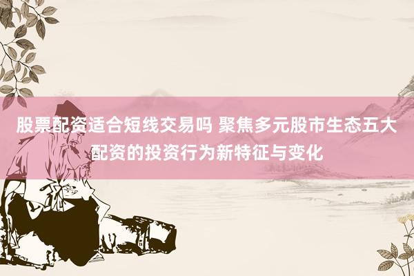 股票配资适合短线交易吗 聚焦多元股市生态五大配资的投资行为新特征与变化