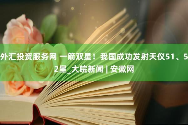 外汇投资服务网 一箭双星！我国成功发射天仪51、52星_大皖新闻 | 安徽网