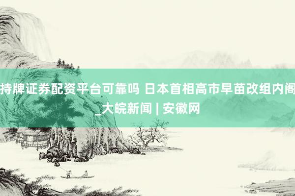 持牌证券配资平台可靠吗 日本首相高市早苗改组内阁_大皖新闻 | 安徽网