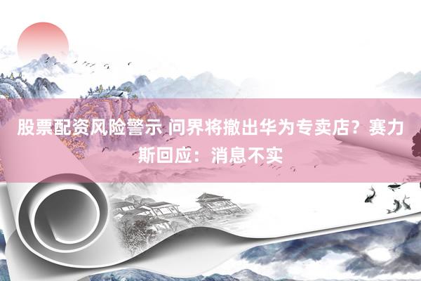 股票配资风险警示 问界将撤出华为专卖店？赛力斯回应：消息不实