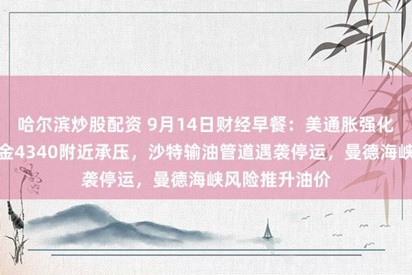 哈尔滨炒股配资 9月14日财经早餐：美通胀强化加息预期，黄金4340附近承压，沙特输油管道遇袭停运，曼德海峡风险推升油价