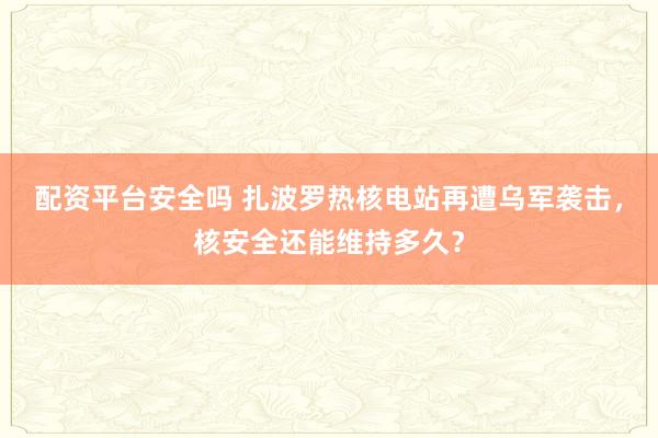 配资平台安全吗 扎波罗热核电站再遭乌军袭击，核安全还能维持多久？