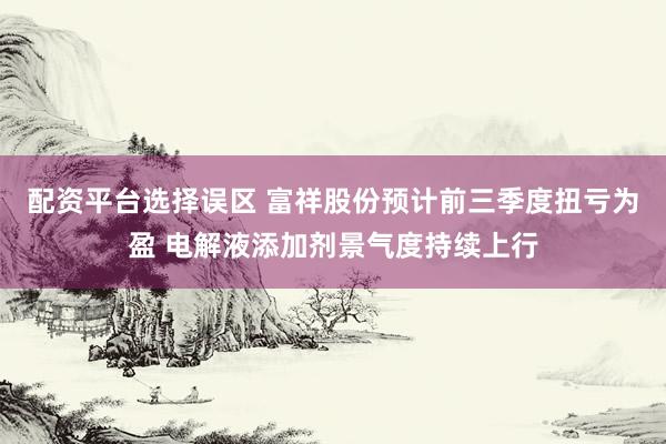 配资平台选择误区 富祥股份预计前三季度扭亏为盈 电解液添加剂景气度持续上行