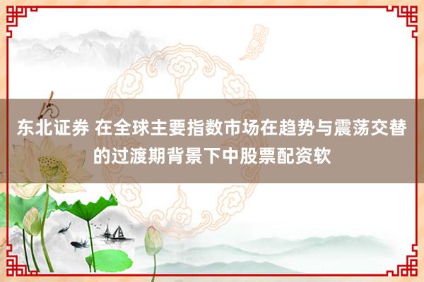 东北证券 在全球主要指数市场在趋势与震荡交替的过渡期背景下中股票配资软