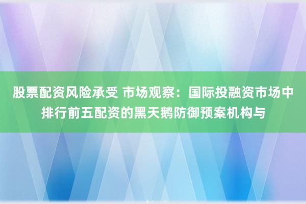 股票配资风险承受 市场观察：国际投融资市场中排行前五配资的黑天鹅防御预案机构与