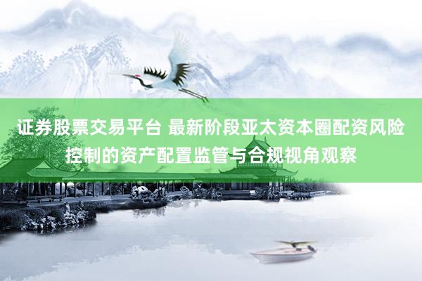 证券股票交易平台 最新阶段亚太资本圈配资风险控制的资产配置监管与合规视角观察