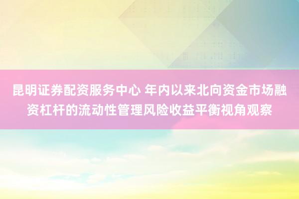 昆明证券配资服务中心 年内以来北向资金市场融资杠杆的流动性管理风险收益平衡视角观察