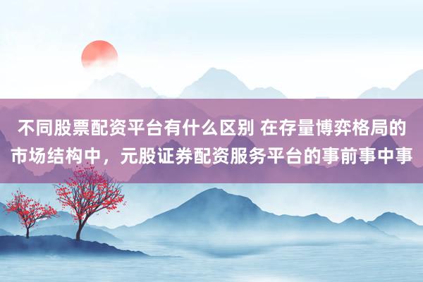 不同股票配资平台有什么区别 在存量博弈格局的市场结构中，元股证券配资服务平台的事前事中事