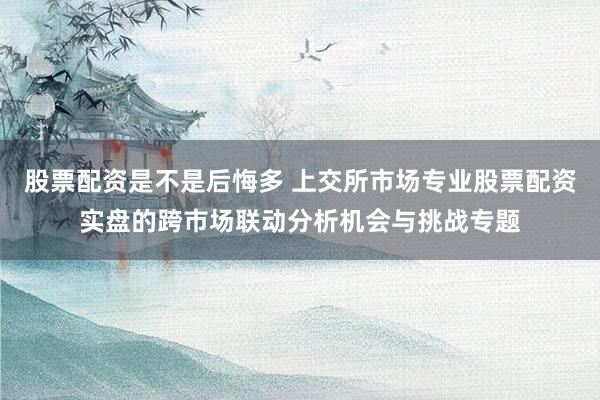 股票配资是不是后悔多 上交所市场专业股票配资实盘的跨市场联动分析机会与挑战专题
