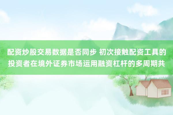 配资炒股交易数据是否同步 初次接触配资工具的投资者在境外证券市场运用融资杠杆的多周期共