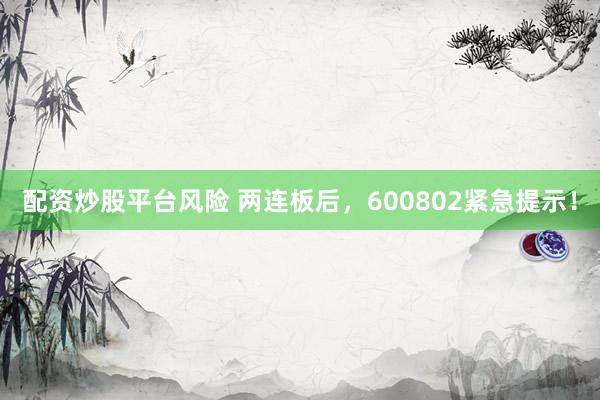 配资炒股平台风险 两连板后，600802紧急提示！