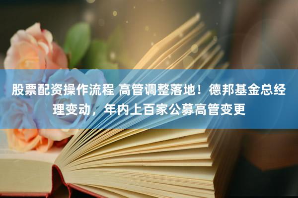 股票配资操作流程 高管调整落地！德邦基金总经理变动，年内上百家公募高管变更