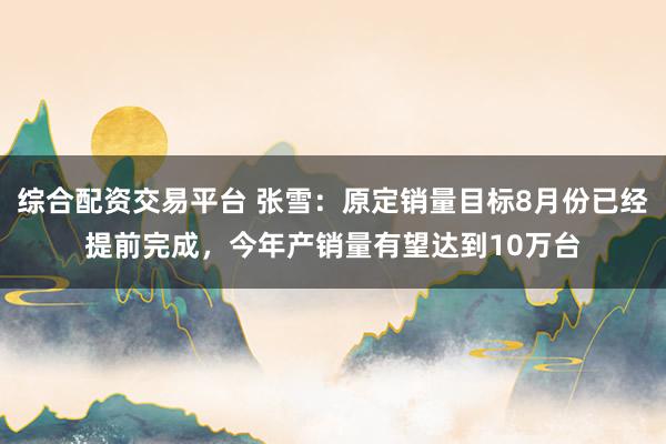 综合配资交易平台 张雪：原定销量目标8月份已经提前完成，今年产销量有望达到10万台