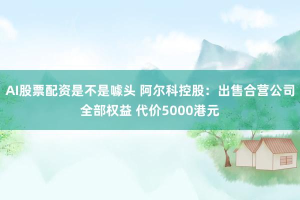 AI股票配资是不是噱头 阿尔科控股：出售合营公司全部权益 代价5000港元