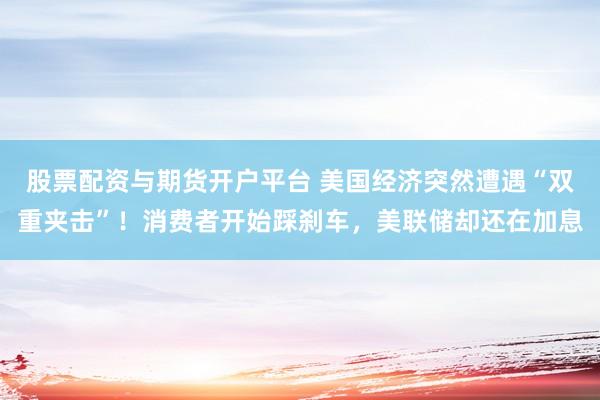股票配资与期货开户平台 美国经济突然遭遇“双重夹击”！消费者开始踩刹车，美联储却还在加息