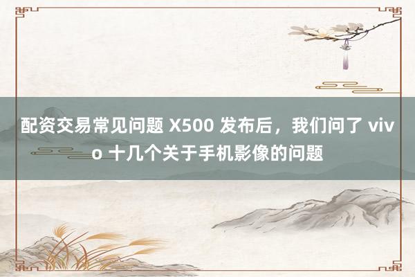 配资交易常见问题 X500 发布后,我们问了 vivo 十几个关于手机影像的问题